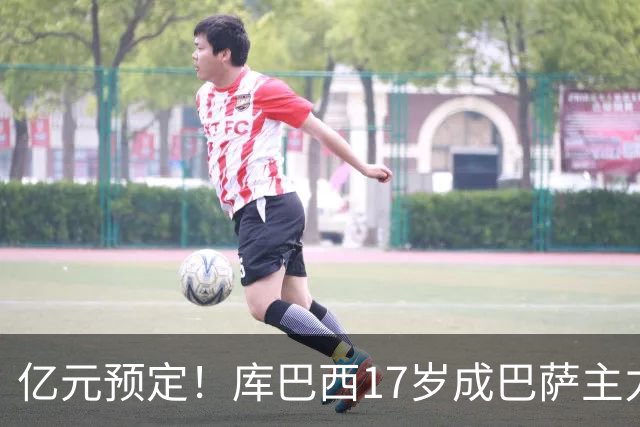 亿元预定！库巴西17岁成巴萨主力，18岁夺西甲，19岁世界冠军主力