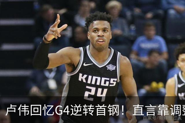 卢伟回忆G4逆转首钢！直言靠调整取胜，球迷反问：没大白边能赢？