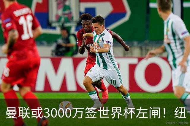 曼联或3000万签世界杯左闸！纽卡拒绝6000万卖霍尔，非要买必须天价
