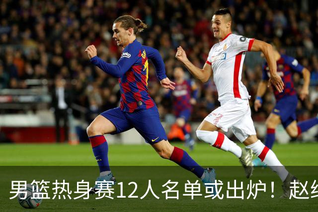 男篮热身赛12人名单或出炉！赵继伟胡金秋扛大旗，郭士强重点考察2人