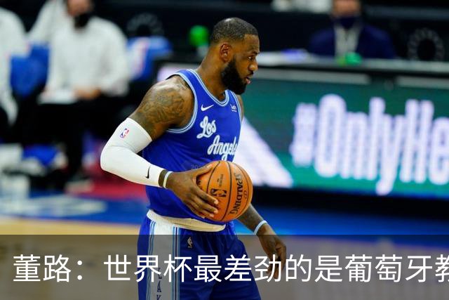 董路：世界杯最差劲的是葡萄牙教练，他没敢不用C罗