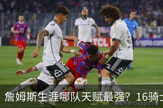詹姆斯生涯哪队天赋最强？16骑士赢在火力，76人四巨头纸面第一
